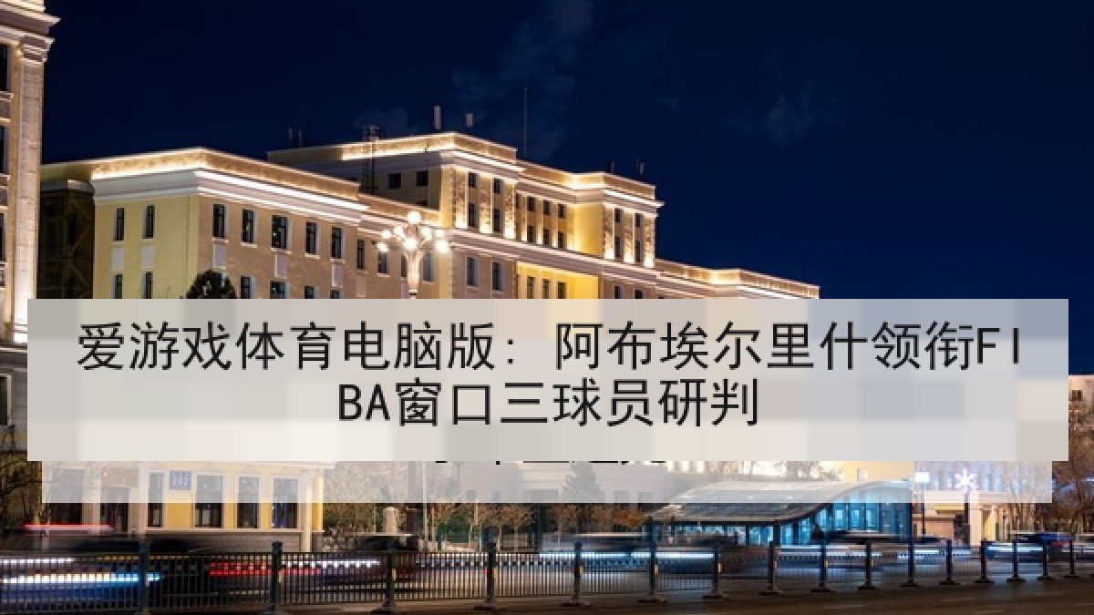 爱游戏体育电脑版: 阿布埃尔里什领衔FIBA窗口三球员研判