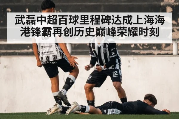 武磊中超百球里程碑达成上海海港锋霸再创历史巅峰荣耀时刻